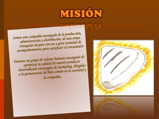 Somos una compañía encargada de la producción, administración y distribución, de una arepa triangular de peto con un a gran variedad de acompañamientos para satisfacer al consumidor. Tenemos un grupo de talento humano encargado de optimizar la calidad de nuestro producto desarrollando estrategias de marketing, dirigidas a la permanencia del bien común en la sociedad y la compañía . 