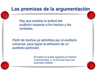 Las premisas de la argumentación Hay que analizar la actitud del auditorio respecto a los hechos y las verdades.  Partir de hechos ya admitidos por el auditorio universal, para lograr la adhesión de un auditorio particular.  El orador no puede apoyarse en hechos controvertidos, a  no ser que haya una autoridad infalible. 