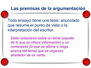 Las premisas de la argumentación Todo ensayo tiene una tesis: enunciado que resume el punto de vista o la interpretación del escritor.  Debe redactarse sobre un tema (aquello de lo que se ofrece información) y un comentario (lo que se afirma o niega acerca del tema) que se organiza alrededor de un verbo. 