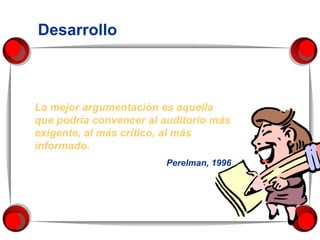 Desarrollo La mejor argumentación es aquella que podría convencer al auditorio más exigente, al más crítico, al más informado.  Perelman, 1996 