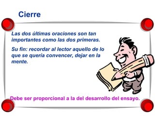 Cierre Las dos últimas oraciones son tan importantes como las dos primeras.  Su fin: recordar al lector aquello de lo que se quería convencer, dejar en la mente. Debe ser proporcional a la del desarrollo del ensayo. 