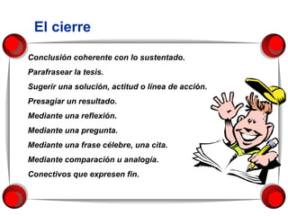 El cierre Conclusión coherente con lo sustentado.  Parafrasear la tesis. Sugerir una solución, actitud o línea de acción. Presagiar un resultado. Mediante una reflexión. Mediante una pregunta. Mediante una frase célebre, una cita. Mediante comparación u analogía.  Conectivos que expresen fin. 