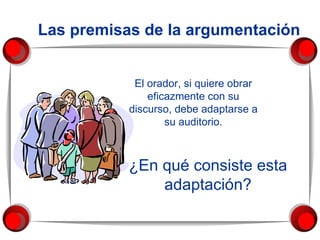 El orador, si quiere obrar eficazmente con su discurso, debe adaptarse a su auditorio. ¿En qué consiste esta adaptación? Las premisas de la argumentación 