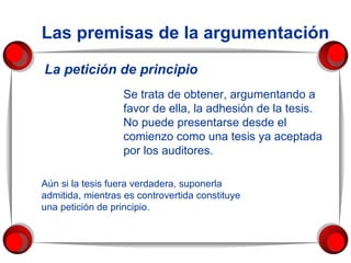 La petición de principio   Las premisas de la argumentación Se trata de obtener, argumentando a favor de ella, la adhesión de la tesis. No puede presentarse desde el comienzo como una tesis ya aceptada por los auditores.  Aún si la tesis fuera verdadera, suponerla admitida, mientras es controvertida constituye una petición de principio. 