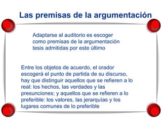 Las premisas de la argumentación Adaptarse al auditorio es escoger como premisas de la argumentación tesis admitidas por este último  Entre los objetos de acuerdo, el orador escogerá el punto de partida de su discurso, hay que distinguir aquellos que se refieren a lo real: los hechos, las verdades y las presunciones; y aquellos que se refieren a lo preferible: los valores, las jerarquìas y los lugares comunes de lo preferible  