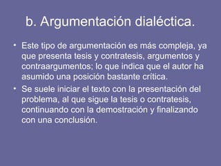 b. Argumentación dialéctica.
• Este tipo de argumentación es más compleja, ya
que presenta tesis y contratesis, argumentos y
contraargumentos; lo que indica que el autor ha
asumido una posición bastante crítica.
• Se suele iniciar el texto con la presentación del
problema, al que sigue la tesis o contratesis,
continuando con la demostración y finalizando
con una conclusión.
 