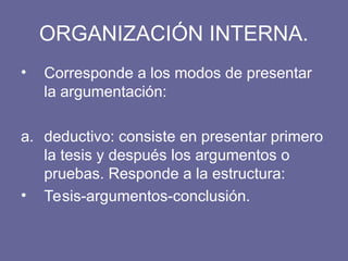 ORGANIZACIÓN INTERNA.
• Corresponde a los modos de presentar
la argumentación:
a. deductivo: consiste en presentar primero
la tesis y después los argumentos o
pruebas. Responde a la estructura:
• Tesis-argumentos-conclusión.
 