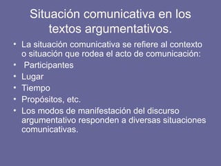 Situación comunicativa en los
textos argumentativos.
• La situación comunicativa se refiere al contexto
o situación que rodea el acto de comunicación:
• Participantes
• Lugar
• Tiempo
• Propósitos, etc.
• Los modos de manifestación del discurso
argumentativo responden a diversas situaciones
comunicativas.
 