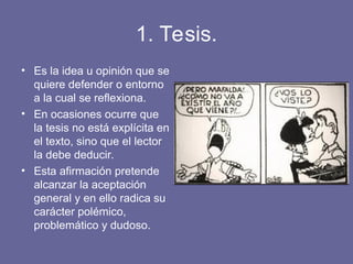 1. Tesis.
• Es la idea u opinión que se
quiere defender o entorno
a la cual se reflexiona.
• En ocasiones ocurre que
la tesis no está explícita en
el texto, sino que el lector
la debe deducir.
• Esta afirmación pretende
alcanzar la aceptación
general y en ello radica su
carácter polémico,
problemático y dudoso.
 