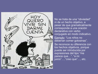 • No se trata de una “obviedad”
ni de un hecho objetivo, a
pesar de que gramaticalmente
corresponde a una oración
declarativa con verbo
conjugado en modo indicativo.
• Ejemplo: “Los niños no
deberían comer golosinas”.
• Se reconoce su diferencia con
los hechos objetivos, porque
puede ser introducida por
expresiones del tipo “me
parece que…”, “a mi
juicio”….”creo que”…, etc.
 