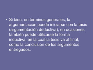 • Si bien, en términos generales, la
argumentación puede iniciarse con la tesis
(argumentación deductiva), en ocasiones
también puede utilizarse la forma
inductiva, en la cual la tesis va al final,
como la conclusión de los argumentos
entregados.
 