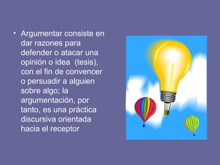 • Argumentar consiste en
dar razones para
defender o atacar una
opinión o idea (tesis),
con el fin de convencer
o persuadir a alguien
sobre algo; la
argumentación, por
tanto, es una práctica
discursiva orientada
hacia el receptor
 