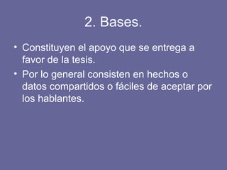 2. Bases.
• Constituyen el apoyo que se entrega a
favor de la tesis.
• Por lo general consisten en hechos o
datos compartidos o fáciles de aceptar por
los hablantes.
 