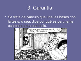 3. Garantía.
• Se trata del vínculo que une las bases con
la tesis, o sea, dice por qué es pertinente
esa base para esa tesis.
 