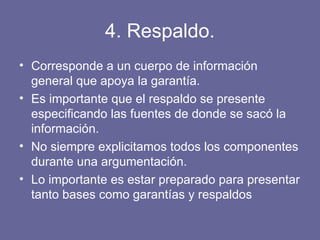 4. Respaldo.
• Corresponde a un cuerpo de información
general que apoya la garantía.
• Es importante que el respaldo se presente
especificando las fuentes de donde se sacó la
información.
• No siempre explicitamos todos los componentes
durante una argumentación.
• Lo importante es estar preparado para presentar
tanto bases como garantías y respaldos
 