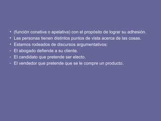 • (función conativa o apelativa) con el propósito de lograr su adhesión.
• Las personas tienen distintos puntos de vista acerca de las cosas.
• Estamos rodeados de discursos argumentativos:
- El abogado defiende a su cliente.
- El candidato que pretende ser electo.
- El vendedor que pretende que se le compre un producto.
 