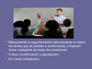• Básicamente la argumentación está presente en todos
los temas que se prestan a controversia, e implican
tomar cualquiera de estas dos posiciones:
• A favor (confirmación o aprobación)
• En contra (refutación)
 
