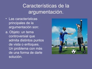 Características de la
argumentación.
• Las características
principales de la
argumentación son:
a. Objeto: un tema
controversial que
admita distintos puntos
de vista o enfoques.
Un problema con más
de una forma de darle
solución.
 