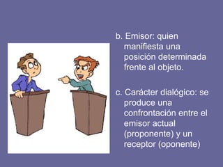 b. Emisor: quien
manifiesta una
posición determinada
frente al objeto.
c. Carácter dialógico: se
produce una
confrontación entre el
emisor actual
(proponente) y un
receptor (oponente)
 