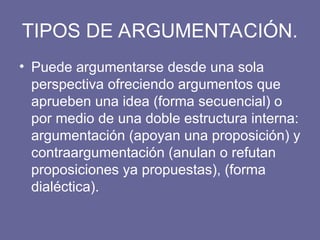 TIPOS DE ARGUMENTACIÓN.
• Puede argumentarse desde una sola
perspectiva ofreciendo argumentos que
aprueben una idea (forma secuencial) o
por medio de una doble estructura interna:
argumentación (apoyan una proposición) y
contraargumentación (anulan o refutan
proposiciones ya propuestas), (forma
dialéctica).
 