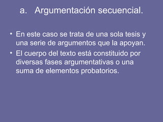 a. Argumentación secuencial.
• En este caso se trata de una sola tesis y
una serie de argumentos que la apoyan.
• El cuerpo del texto está constituido por
diversas fases argumentativas o una
suma de elementos probatorios.
 