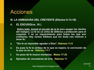 Acciones III. LA ARMADURA DEL CREYENTE (Efesios 6:13-18)   4. EL ESCUDO(vs. 16 )   Sobre todo, tomad el escudo de la fe  para apagar los dardos del maligno. La fe es un arma de defensa y protección para el creyente. Y es un requerimiento para todos los que son cristianos. Hay versos bíblicos que sin duda nos motivan a tener fe: a. "Sin fe es imposible agradar a Dios".  Hebreos 11:6 Es pues la fe la certeza de lo que se espera, la convicción de lo que no se ve.  Hebreos 11:1 Un poco de fe mueve montañas.  Mateo 17:20 Ejemplos de vencedores de la fe.  Hebreos 11 