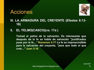 Acciones III. LA ARMADURA DEL CREYENTE (Efesios 6:13-18)   5. EL YELMO(CASCO)(vs. 17a ) Tomad el yelmo de la salvación. Es interesante que después de la fe se habla de salvación  "justificados pues por la fe…"   Romanos 5:17  La fe es imprescindible para la salvación del creyente,  "para que todo el que cree…"   Juan 3:16 