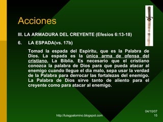 Acciones III. LA ARMADURA DEL CREYENTE (Efesios 6:13-18)   6. LA ESPADA(vs. 17b) Tomad la espada del Espíritu, que es la Palabra de Dios. La espada es la  única arma de ofensa del cristiano , La Biblia. Es necesario que el cristiano conozca la palabra de Dios para que pueda atacar al enemigo cuando llegue el dia malo, sepa usar la verdad de la Palabra para derrocar las fortalezas del enemigo. La Palabra de Dios sirve tanto de aliento para el creyente como para atacar al enemigo.  