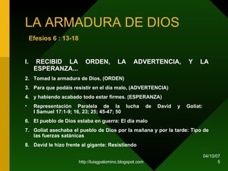 LA ARMADURA DE DIOS   Efesios 6 : 13-18   I. RECIBID LA ORDEN, LA ADVERTENCIA, Y LA ESPERANZA...  Tomad la armadura de Dios, (ORDEN)   Para que podáis resistir en el día malo, (ADVERTENCIA)   y habiendo acabado todo estar firmes. (ESPERANZA)   Representación Paralela de la lucha de David y Goliat:  I Samuel 17:1-9; 16, 23; 25; 45-47; 50 El pueblo de Dios estaba en guerra: El día malo  Goliat asechaba el pueblo de Dios por la mañana y por la tarde: Tipo de las fuerzas satánicas  David le hizo frente al gigante: Resistiendo  