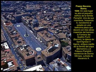 Piazza Navona,  Roma. 1644 . En este lugar se alza el pequeño edificio de la familia Pamphili. Uno de sus miembros, Inocencio X, transformó el estadio en una bellísima plaza que decoró con tres obras maestras del barroco: la Fontana dei Quattro Fiumi (Bernini), la Iglesia de Sant’Agnese in Agone, antigua capilla de la familia del papa (Borromini) y el Palazzo Pamphili - residencia de Donna Olimpia, cuñada de Inocencio X. 