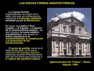 LAS NUEVAS FORMAS ARQUITECTÓNICAS Las  nuevas formas  arquitectónicas no surgen de la nada, sino que son consecuencia natural de la  evolución estilística  señalada ya por el  Manierismo .  De nuevo será  Italia  el  foco creador , y  el Papado , y el  ideario de la contrarreforma católica  , los que impulsen  la nueva estética arquitectónica , que basará su  fuerza expresiva en la  monumentalidad, la complicación y el dinamismo de las construcciones. El  punto de partida , como en el resto de las artes, es la nueva  utilización del lenguaje clasicista  elaborado durante el Renacimiento, pero de una forma que conducirá a la  ruptura   del equilibrio clásico. Iglesia jesuítica de “Il Gesú “, Roma.  Vignola. 1568.  