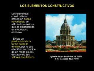 LOS ELEMENTOS CONSTRUCTIVOS Los elementos constructivos  presentan  pocas novedades ; se utilizan los clásicos que se disponen de un modo poco ortodoxo.  Existe un  predominio de la forma sobre la función , por lo que el edificio se concibe de un modo global, destacando sus  valores escultóricos . Iglesia de los Inválidos de París.  J. H. Mansart, 1678-1691 
