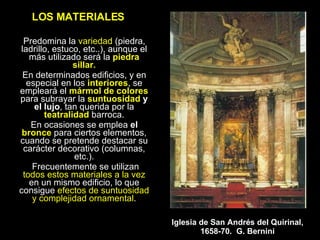 LOS MATERIALES Predomina la  variedad  (piedra, ladrillo, estuco, etc..), aunque el más utilizado será la   piedra sillar. En determinados edificios, y en especial en los  interiores , se empleará el  mármol de colores  para subrayar la  suntuosidad  y el lujo , tan querida por la  teatralidad  barroca. En ocasiones se emplea  el  bronce  para ciertos elementos, cuando se pretende destacar su carácter decorativo (columnas, etc.). Frecuentemente se utilizan  todos estos materiales a la vez  en un mismo edificio, lo que consigue  efectos de suntuosidad y complejidad ornamental . Iglesia de San Andrés del Quirinal, 1658-70.  G. Bernini 