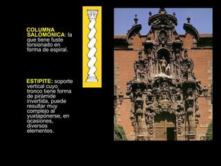 COLUMNA SALOMÓNICA :  la que tiene fuste torsionado en forma de espiral. ESTIPITE:  soporte vertical cuyo tronco tiene forma de pirámide invertida, puede resultar muy complejo al yuxtaponerse, en ocasiones, diversos elementos.  