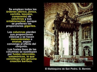 Se emplean todos los  órdenes (dórico, jónico, corintio, toscano, compuesto)  de  columnas  y sus  entablamentos , aunque se prefieren las proporciones  gigantes .  Las  columnas  pierden sus proporciones clásicas y se hacen  monumentales  o  enanas , según convenga al efecto del conjunto. Los fustes lisos de las columnas se sustituyen por  fustes retorcidos, salomónicos, lo que constituye una genuina creación barroca .  El Baldaquino de San Pedro. G. Bernini. 