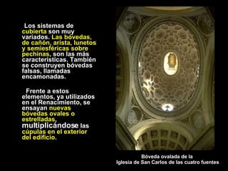 Los sistemas de  cubierta  son muy variados.  Las bóvedas, de cañón, arista, lunetos y semiesféricas sobre pechinas , son las más características. También se construyen bóvedas falsas, llamadas encamonadas. Frente a estos elementos, ya utilizados en el Renacimiento, se ensayan  nuevas bóvedas ovales o estrelladas ,  multiplicándose  las  cúpulas en el exterior del edificio. Bóveda ovalada de la  Iglesia de San Carlos de las cuatro fuentes 