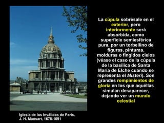 La  cúpula  sobresale en el  exterior , pero  interiormente  será absorbida, como superficie semiesférica pura, por un torbellino de figuras, pinturas, molduras o fingidos cielos (véase el caso de la cúpula de la basílica de Santa María de Elche cuando se representa el  Misteri ). Son grandes  rompimientos de gloria  en los que aquéllas simulan desaparecer, dejando ver un  mundo celestial Iglesia de los Inválidos de París.  J. H. Mansart, 1678-1691 