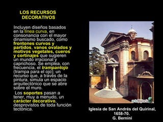 LOS RECURSOS  DECORATIVOS Incluyen diseños basados en la  línea curva , en consonancia con el mayor dinamismo buscado, como  frontones curvos y partidos ,  vanos ovalados y motivos vegetales ,  cueros y cortinajes  que sugieren un mundo irracional y caprichoso. Se emplea, con frecuencia, el  trampantojo  (trampa para el ojo); un recurso que, a través de la pintura, simula un espacio arquitectónico que se abre sobre el muro. Los  soportes  pasan a tener, muy a menudo, un  carácter decorativo , desprovistos de toda función tectónica. Iglesia de San Andrés del Quirinal, 1658-70.  G. Bernini 