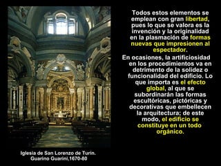 Todos estos elementos se emplean con gran  libertad , pues lo que se valora es la invención y la originalidad en la plasmación de  formas nuevas que impresionen al espectador . En ocasiones, la artificiosidad  en los procedimientos va en detrimento de la solidez o funcionalidad del edificio. Lo que importa es  el efecto global , al que se subordinarán las formas escultóricas, pictóricas y decorativas que embellecen la arquitectura; de este modo,  el edificio se constituye en un todo  orgánico. Iglesia de San Lorenzo de Turín.  Guarino Guarini,1670-80 