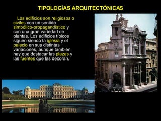 TIPOLOGÍAS ARQUITECTÓNICAS Los edificios son religiosos o civiles  con un sentido  simbólico-propagandístico  y con una gran variedad de plantas. Los edificios típicos siguen siendo la  iglesia  y el  palacio  en sus distintas variaciones, aunque también hay que destacar las  plazas  y las  fuentes  que las decoran. 