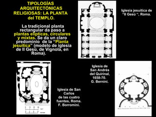 TIPOLOGÍAS  ARQUITECTÓNICAS RELIGIOSAS: LA PLANTA  del TEMPLO. La tradicional planta rectangular da paso a  plantas elípticas, circulares y mixtas . Se da un claro predominio  de la “ Planta jesuítica ” (modelo de iglesia de Il Gesú, de Vignola, en Roma).  Iglesia jesuítica de  “Il Gesú “, Roma. Iglesia de San Andrés del Quirinal, 1658-70.  G. Bernini. Iglesia de San Carlos de las cuatro fuentes, Roma. F. Borromini. 