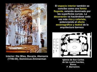 El  espacio interior  también se concibe como una  forma fluyente , estando dominado por las superficies curvas. La  decoración  va haciéndose cada vez más  rica y colorista , potenciando el  efecto escenográfico y teatral  de la arquitectura barroca   Interior: Die Wies, Bavaria, Alemania (1746-54), Dominicus Zimmerman Iglesia de San Carlos de las cuatro fuentes, Roma. F. Borromini. 