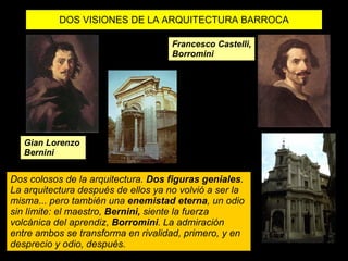 DOS VISIONES DE LA ARQUITECTURA BARROCA Gian Lorenzo  Bernini Francesco Castelli, Borromini Dos colosos de la arquitectura.  Dos figuras geniales . La arquitectura después de ellos ya no volvió a ser la misma... pero también una  enemistad eterna , un odio sin límite: el maestro,  Bernini,  siente la fuerza volcánica del aprendiz,  Borromini . La admiración entre ambos se transforma en rivalidad, primero, y en desprecio y odio, después. 