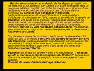 Bernini se convirtió en el preferido de los Papas , protegido por los Barberini y, en concreto, por Urbano VIII, pudo desarrollar todo un programa artístico complejo con todos los medios a su alcance. Joven, hombre de mundo, exitoso, llamado por Luis XIV para diseñar Versalles,  su estilo es más académico y clasicista . La llegada de Inocencio X - inmortalizado de forma genial por Velázquez- al solio papal en 1644, supone el ascenso de la estrella de  Borromini  y la caída de su maestro. Apenas pudo disfrutar de su bonanza cuando un nuevo Papa - Alejandro VI-  repuso a Bernini como maestro de obras del Vaticano. Su venganza fue terrible. Borromini  terminó su vida rematando antiguas obras , mendigando, solo, abandonado... depresivo, sintiéndose perseguido y despreciado,  finalmente se suicidó . Soy declaradamente Borrominiano desde aquel día -hace ahora 25 años- en que ví en Roma  San Carlo alle Quattro fontane y San't Ivo   alla Sapienzia . ¡Cuánta genialidad arquitectónica concentrada en tan poco espacio!. Imaginativo, rompedor, provocador en las formas, profundamente religioso supo darle a sus obras ese punto que buscaba la  Contrarreforma . Borromini  se ofreció en cuerpo y alma a la arquitectura  -"¡Yo no he venido al mundo a copiar las columnas del Coliseo !!", llegó a decir -Bernini, humanista total fue elogiado tanto como arquitecto como escultor. Cortesía de Javier Jiménez-Ridruejo (artecom)   