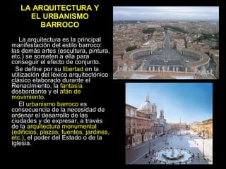 LA ARQUITECTURA Y EL URBANISMO BARROCO La arquitectura es la principal manifestación del estilo barroco: las demás artes (escultura, pintura, etc.) se someten a ella para conseguir el efecto de conjunto.  Se define por su  libertad  en la utilización del léxico arquitectónico clásico elaborado durante el Renacimiento, la  fantasía  desbordante y el  afán de movimiento. El  urbanismo barroco  es consecuencia de la necesidad de ordenar el desarrollo de las ciudades y de expresar, a través de la  arquitectura monumental (edificios, plazas, fuentes, jardines, etc.) , el poder del Estado o de la Iglesia.  