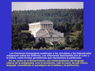 Los frontones triangulares sustituyen a los circulares y las balaustradas reaparecen sobre los edificios. Los volúmenes dominantes son el cubo y la esfera, como formas geométricas que representan la perfección.  No es, como en el Renacimiento, una reinterpretación del lenguaje clásico de la antigüedad, sino la emulación, casi la copia, de ese mismo lenguaje, considerado el paradigma de la belleza y la perfección. 