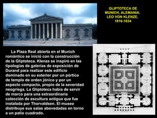 GLIPTOTECA DE MUNICH, ALEMANIA.  LEO VON KLENZE,  1816-1834 La Plaza Real abierta en el Munich romántico se inició con la construcción de la Gliptoteca. Klenze se inspiró en las tipologías de galerías de exposición de Durand para realizar este edificio dominado en su exterior por un pórtico de templo de orden jónico y por un aspecto compacto, propio de la severidad neogriega. La Gliptoteca había de servir de marco para una extraordinaria colección de escultura antigua que fue instalada por Thorvaldsen. El museo distribuye sus salas abovedadas en torno a un patio cuadrado. 