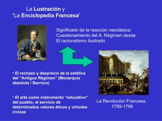 La  Lustración  y  “ La  Enciclopedia Francesa ” Significado de la reacción neoclásica: Cuestionamiento del A. Régimen desde El racionalismo ilustrado El rechazo y desprecio de la estética del “Antiguo Régimen” (Monarquía absoluta / Barroco) El arte como instrumento “educativo” del pueblo, al servicio de determinados valores éticos y virtudes cívicas La Revolución Francesa,  1789-1799 