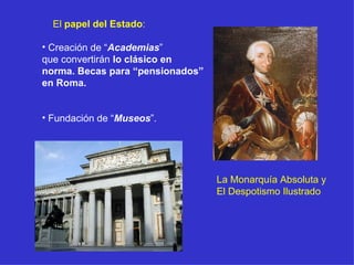 El  papel del Estado : Creación de “ Academias ” que convertirán  lo clásico en  norma. Becas para “pensionados” en Roma. Fundación de “ Museos ”. La Monarquía Absoluta y El Despotismo Ilustrado 