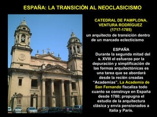 CATEDRAL DE PAMPLONA. VENTURA RODRÍGUEZ  (1717-1785) ESPAÑA: LA TRANSICIÓN AL NEOCLASICISMO ESPAÑA Durante la segunda mitad del s. XVIII el esfuerzo por la depuración y simplificación de las formas arquitectónicas es una tarea que se abordará desde la recién creadas “Academias”.  La Academia de San Fernando  fiscaliza todo cuanto se construye en España desde 1780; propugna el estudio de la arquitectura clásica y envía pensionados a Italia y París. un arquitecto de transición dentro de un marcado eclecticismo   